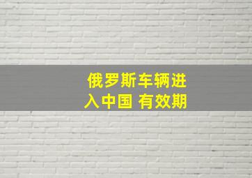 俄罗斯车辆进入中国 有效期